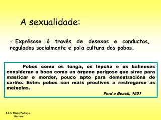 A sexualidade:

     Exprésase ó través de desexos e conductas,
   regulados socialmente e pola cultura dos pobos.


      Pobos como os tonga, os lepcha e os balineses
consideran a boca como un órgano perigoso que sirve para
masticar e morder, pouco apto para demostracións de
cariño. Estes pobos son máis proclives a restregarse as
meixelas.
                                    Ford e Beach, 1951




I.E.S. Otero Pedrayo.
       Ourense
 
