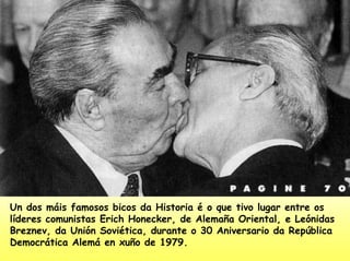 Un dos máis famosos bicos da Historia é o que tivo lugar entre os
líderes comunistas Erich Honecker, de Alemaña Oriental, e Leónidas
Breznev, da Unión Soviética, durante o 30 Aniversario da República
Democrática Alemá en xuño de 1979.
 