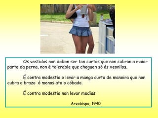 Os vestidos non deben ser tan curtos que non cubran a maior
parte da perna, non é tolerable que cheguen só ós xeonllos.

        É contra modestia o levar a manga curta de maneira que non
cubra o brazo ó menos ata o cóbado.

       É contra modestia non levar medias

                              Arzobispo, 1940
 