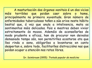 A masturbación dos órganos xenitais é un dos vicios
máis terribles que poidan caer sobre o home,
principalmente na primeira xuventude. Gran número de
enfermidades tuberculosas teñen a súa orixe neste hábito
bestial que, á vez que anula a intelixencia, mata os
sentimentos máis delicados. Pais e mestres deben vixiar
estreitamente ós mozos. Ademáis de aconsellarles de
modo prudente e eficaz, han de procurar non deixalos
demasiado tempo sós, non permitirlles acostarse ata que
lles rinda o sono, obligarlles a levantarse en canto
despertan e, sobre todo, facilitarlles distraccións nas que
poidan ocupar a atención nos ratos libres.

             Dr. Saimbraum (1905): Tratado popular de medicina
 