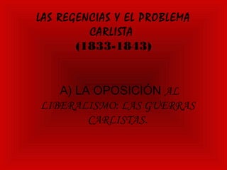 LAS REGENCIAS Y EL PROBLEMA
         CARLISTA
       (1833-1843)


   A) LA OPOSICIÓN AL
LIBERALISMO: LAS GUERRAS
        CARLISTAS.
 