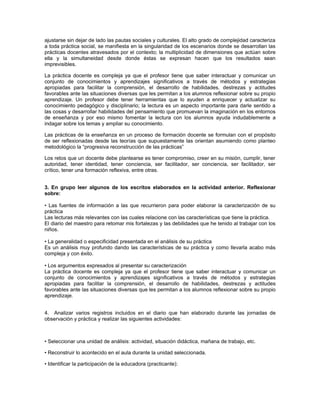 ajustarse sin dejar de lado las pautas sociales y culturales. El alto grado de complejidad caracteriza
a toda práctica social, se manifiesta en la singularidad de los escenarios donde se desarrollan las
prácticas docentes atravesados por el contexto; la multiplicidad de dimensiones que actúan sobre
ella y la simultaneidad desde donde éstas se expresan hacen que los resultados sean
imprevisibles.

La práctica docente es compleja ya que el profesor tiene que saber interactuar y comunicar un
conjunto de conocimientos y aprendizajes significativos a través de métodos y estrategias
apropiadas para facilitar la comprensión, el desarrollo de habilidades, destrezas y actitudes
favorables ante las situaciones diversas que les permitan a los alumnos reflexionar sobre su propio
aprendizaje. Un profesor debe tener herramientas que lo ayuden a enriquecer y actualizar su
conocimiento pedagógico y disciplinario; la lectura es un aspecto importante para darle sentido a
las cosas y desarrollar habilidades del pensamiento que promuevan la imaginación en los entornos
de enseñanza y por eso mismo fomentar la lectura con los alumnos ayuda indudablemente a
indagar sobre los temas y ampliar su conocimiento.

Las prácticas de la enseñanza en un proceso de formación docente se formulan con el propósito
de ser reflexionadas desde las teorías que supuestamente las orientan asumiendo como planteo
metodológico la “progresiva reconstrucción de las prácticas”

Los retos que un docente debe plantearse es tener compromiso, creer en su misión, cumplir, tener
autoridad, tener identidad, tener conciencia, ser facilitador, ser conciencia, ser facilitador, ser
crítico, tener una formación reflexiva, entre otras.


3. En grupo leer algunos de los escritos elaborados en la actividad anterior. Reflexionar
sobre:

• Las fuentes de información a las que recurrieron para poder elaborar la caracterización de su
práctica
Las lecturas más relevantes con las cuales relacione con las características que tiene la práctica.
El diario del maestro para retomar mis fortalezas y las debilidades que he tenido al trabajar con los
niños.

• La generalidad o especificidad presentada en el análisis de su práctica
Es un análisis muy profundo dando las características de su práctica y como llevarla acabo más
compleja y con éxito.

• Los argumentos expresados al presentar su caracterización
La práctica docente es compleja ya que el profesor tiene que saber interactuar y comunicar un
conjunto de conocimientos y aprendizajes significativos a través de métodos y estrategias
apropiadas para facilitar la comprensión, el desarrollo de habilidades, destrezas y actitudes
favorables ante las situaciones diversas que les permitan a los alumnos reflexionar sobre su propio
aprendizaje.


4. Analizar varios registros incluidos en el diario que han elaborado durante las jornadas de
observación y práctica y realizar las siguientes actividades:



• Seleccionar una unidad de análisis: actividad, situación didáctica, mañana de trabajo, etc.

• Reconstruir lo acontecido en el aula durante la unidad seleccionada.

• Identificar la participación de la educadora (practicante):
 
