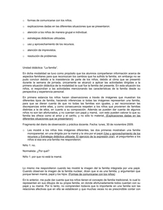 o   formas de comunicarse con los niños.

o   explicaciones dadas en las diferentes situaciones que se presentaron.

o   atención a los niños de manera grupal e individual.

o   estrategias didácticas utilizadas.

o   uso y aprovechamiento de los recursos.

o   atención de imprevistos.

o   resolución de problemas.



Unidad didáctica: “La familia”.

En dicha modalidad se tuvo como propósito que los alumnos compartieran información acerca de
aspectos familiares para que reconozcan los cambios que ha sufrido la familia, sin embargo no se
pudo concluir debido a la inasistencia de parte de los niños, debido al clima que se presentó
durante la semana de jornada, únicamente se alcanzó a aplicar las actividades dirigidas a la
primera situación didáctica de la modalidad la cual fue la familia del presente. En esta situación los
niños, si respondían a las actividades mencionando las características de la familia desde su
perspectiva y experiencia personal.

En primera estancia los niños hacen observaciones a través de imágenes que muestran los
diferentes tipos de familia, haciendo inferencias si todas las imágenes representan una familia,
para que se dieran cuenta de que no todas las familias son iguales, y así reconocieran las
discrepancias entre ellas, y como consecuencia respeten a los niños que provienen de familias
distintas a la de ellos, en cuanto a su composición. Además se pueden dar cuenta de algunos
niños no son tan afortunados, y no cuentan con papá y mamá, con esto pueden valorar lo que su
familia les ofrece como el amor y el cariño, y no sólo lo material. (Explicaciones dadas en las
diferentes situaciones que se presentaron)

Fragmento del diario de observación y práctica docente. Fecha: lunes, 30 de noviembre 2009.

o   Les mostré a los niños tres imágenes diferentes, las dos primeras mostraban una familia
    monoparental, en una dirigida por la mamá y la otra por el papá (Uso y aprovechamiento de los
    recursos y Estrategia didáctica utilizada. El ejercicio de la expresión oral), al preguntarles a los
    niños si esa era una familia me respondieron:

Niño 1: no.

Normalista: ¿Por qué?

Niño 1: por que no está la mamá.



Lo mismo me respondieron cuando les mostré la imagen del la familia integrada por una papá.
Cuando observan la imagen de la familia nuclear, dicen que si es una familia, y argumentan que
porque tienen mamá, papá y los hijos. (Formas de comunicarse con los niños)

En lo anterior, me pude dar cuenta que los niños tienen el concepto de familia tradicional, lo cual lo
representan en sus dibujos de su propia familia, en donde afortunadamente todos cuentan con su
papá y su mamá. Por lo tanto, no comprenden todavía que lo importante en una familia son las
relaciones afectivas que en ella se establecen y que muchas veces no es prescindible contar con
 