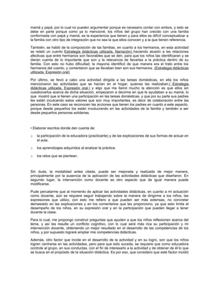 mamá y papá, por lo cual no pueden argumentar porque es necesario contar con ambos, y esto se
debe en parte porque como ya lo mencioné, los niños del grupo han crecido con una familia
conformada con papá y mamá, es la experiencia que tienen y para ellos es difícil conceptualizar a
la familia con otro tipo de integración que no sea la que ellos conocen y a la que tienen referencia.

También, se habló de la composición de las familias, en cuanto a los hermanos, en esta actividad
se relató un cuento Estrategia didácticas utilizada. Narración) haciendo alusión a las relaciones
afectivas que entre hermanos son favorables que se den, para que los niños las identificaran y se
dieran cuenta de lo importante que son y la relevancia de llevarlas a la práctica dentro de su
familia. Con esto no hubo dificultad, la mayoría identificó de que manera era el trato entre los
hermanos del cuento, y comentaron que se llevaban bien son sus hermanos. (Estrategia didácticas
utilizada. Expresión oral)

Por último, se llevó a cabo una actividad dirigida a las tareas domésticas, en ella los niños
mencionaron las actividades que se hacían en el hogar, quienes las realizaban,( Estrategia
didácticas utilizada. Expresión oral.) y algo que me llamó mucho la atención es que ellos sin
cuestionarlos acerca de dicha situación, empezaron a decirme en que le ayudaban a su mamá, lo
que mostró que si tienen una participación en las tareas domésticas, y que por su parte sus padres
les están inculcando estos valores que son muy importantes, es decir de colaboración entre las
personas. En este caso se reconocen las acciones que tienen los padres en cuanto a este aspecto,
porque desde pequeños los están involucrando en las actividades de la familia y también a ser
desde pequeños personas solidarias.



• Elaborar escritos donde den cuenta de:

o   la participación de la educadora (practicante) y de las explicaciones de sus formas de actuar en
    el aula.

o   los aprendizajes adquiridos al analizar la práctica.

o   los retos que se plantean.



Sin duda, la modalidad antes citada, puede ser mejorada y realizada de mejor manera,
principalmente por la ausencia de la aplicación de las actividades didácticas que diseñaron. En
segundo lugar, la intervención como docente es otro aspecto que de igual manera puede
modificarse.

Pude percatarme que al momento de aplicar las actividades didácticas, en cuanto a mi actuación
como docente, aún se requiere seguir trabajando sobre la manera de dirigirme a los niños, las
expresiones que utilizo, con esto me refiero a que pueden ser más extensas, no concretar
demasiado en las explicaciones y en los comentarios que les proporciono, ya que esto limita el
desempeño de los niños, en su expresión oral y en la participación que pueden llegar a tener
durante la clase.

Para lo cual, me propongo construir preguntas que ayuden a que los niños reflexionen acerca del
tema, y así les resulte un conflicto cognitivo, con lo cual será más rica su participación y mi
intervención docente, obteniendo un mejor resultado en el desarrollo de las competencias de los
niños, y por supuesto lograré ampliar mis competencias didácticas.

Además, otro factor que incide en el desarrollo de la actividad y en su logro, son que los niños
logren centrarse en las actividades, pero para que esto suceda, se requiere que como educadora
controle al grupo, en sus conductas, con el fin de interesarlo a la actividad y de obtener de él lo que
se busca en el propósito de la situación didáctica. Es por eso, que considero que este factor incidió
 