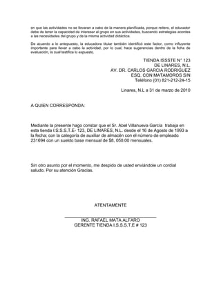 en que las actividades no se llevaran a cabo de la manera planificada, porque reitero, el educador
debe de tener la capacidad de interesar al grupo en sus actividades, buscando estrategias acordes
a las necesidades del grupo y de la misma actividad didáctica.

De acuerdo a lo antepuesto, la educadora titular también identificó este factor, como influyente
importante para llevar a cabo la actividad, por lo cual, hace sugerencias dentro de la ficha de
evaluación, la cual testifica lo expuesto.

                                                               TIENDA ISSSTE N° 123
                                                                     DE LINARES, N.L.
                                                 AV. DR. CARLOS GARCIA RODRIGUEZ
                                                          ESQ. CON MATAMOROS S/N
                                                           Teléfono (01) 821-212-24-15

                                                       Linares, N.L a 31 de marzo de 2010


A QUIEN CORRESPONDA:



Mediante la presente hago constar que el Sr. Abel Villanueva García trabaja en
esta tienda I.S.S.S.T.E- 123, DE LINARES, N.L. desde el 16 de Agosto de 1993 a
la fecha; con la categoría de auxiliar de almacén con el número de empleado
231694 con un sueldo base mensual de $8, 050.00 mensuales.




Sin otro asunto por el momento, me despido de usted enviándole un cordial
saludo. Por su atención Gracias.




                                       ATENTAMENTE

                    ______________________________________
                           ING. RAFAEL MATA ALFARO
                        GERENTE TIENDA I.S.S.S.T.E # 123
 