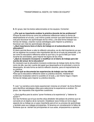 “TRANSFORMAR AL ISSSTE, ES TAREA DE EQUIPO”




6. En grupo, leer los textos seleccionados en los equipos. Comentar:

• ¿Por qué es importante analizar la práctica docente de los profesores?
Porque de esta forma es como los profesores reflexionan sobre su forma de
desempeñarse en el aula, y así mismo puede conocer que está haciendo bien o
mal para favorecer los aprendizajes de los niños, y de esta forma trabajar sus
formas de trabajo, creando nuevas estrategias para mejorar su práctica y
favorecer aún más los aprendizajes del grupo.
• ¿Qué importancia tiene el diario de trabajo en el autoevaluación de la
educadora?
El diario permite llevar a cabo la reflexión educativa, es de vital importancia ya que
ahí se registran los sucesos más importantes del día en el aula de preescolar, y es
así como la educadora reflexiona sobre lo que hizo y lo que le faltó por hacer
durante las actividades, para mejorar los logros de los niños.
• ¿Qué es necesario incorporar o modificar en el diario de trabajo para dar
cuenta del actuar de la educadora?
Es necesario que la educadora incorpore evidencias de trabajo tanto de los niños
como de ella, que den cuenta del papel que desempeña en la actividad y como lo
desempeña, de esta forma se dará la reflexión docente, para el mejoramiento de
su práctica.
• ¿Para qué se documenta las experiencias de trabajo con los niños?
Para que la educadora reflexione sobre su práctica docente, mediante las
evidencias recabadas sobre lo sucedido en el aula, y así mismo haga o mejore
formas de trabajo para mejorar su práctica docente.



7. Leer “La narrativa como texto experiencial: incluirse en el texto” de Anna Richert
para identificar estrategias útiles para seleccionar la experiencia a analizar. En
grupo, dar respuesta a las siguientes cuestiones:

• ¿Qué significa para la autora “poner fronteras a la experiencia” y “detener la
acción”?
Son las fronteras que el que escribe sitúa alrededor del pedazo de práctica que se
convierte en el objetivo de la narración. Establecer esos límites en torno algún
aspecto de su trabajo es un paso importante para él en su proceso de aprendizaje
y también para sus colegas principiantes. Si tenemos en consideración lo faltos de
fronteras que se sienten los principiantes en sus aulas, empezaremos a apreciar
 