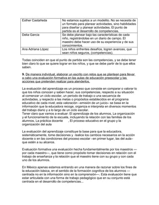 Esther Castañeda             No estamos sujetos a un modelito. No se necesita de
                             un formato para planear actividades, sino habilidades
                             para diseñar y planear actividades. El punto de
                             partida es el desarrollo de competencias.
Delia García                 Se debe planear bajo las características de cada
                             niño, registrándolas en un diario de campo. El
                             maestro debe hacer uso de su experiencia y de sus
                             conocimientos.
Ana Adriana López            Los niños enfrentes desafíos, logren avances, que
                             sean niños seguros, (competencias).

Todas coinciden en que el punto de partida son las competencias, y se debe tener
bien claro lo que se quiere lograr en los niños, y que se debe partir de lo que ellos
saben.

9. De manera individual, elaborar un escrito con retos que se plantean para llevar
a cabo una evaluación formativa en las aulas de educación preescolar y las
acciones que pretenden realizar para atenderlos.

La evaluación del aprendizaje es un proceso que consiste en comparar o valorar lo
que los niños conocen y saben hacer, sus competencias, respecto a su situación
al comenzar un ciclo escolar, un periodo de trabajo o una secuencia de
actividades, y respecto a las metas o propósitos establecidos en el programa
educativo de cada nivel; esta valoración –emisión de un juicio– se basa en la
información que la educadora recoge, organiza e interpreta en diversos momentos
del trabajo diario y a lo largo de un ciclo escolar.
Tener claro que vamos a evaluar: El aprendizaje de los alumnos, La organización
y el funcionamiento de la escuela, incluyendo la relación con las familias de los
alumnos, La práctica docente        , El proceso educativo en el grupo y la
organización del aula

La evaluación del aprendizaje constituye la base para que la educadora,
sistemáticamente, tome decisiones y realice los cambios necesarios en la acción
docente o en las condiciones del proceso escolar –en primer lugar, las del aula–
que estén a su alcance.

Evaluación formativa una evaluación hecha fundamentalmente por los maestros —
por cada maestro—, que tiene como propósito tomar decisiones en relación con el
trabajo de enseñanza y la relación que el maestro tiene con su grupo y con cada
uno de los alumnos.

En México apenas estamos entrando en una manera de razonar sobre los fines de
la educación básica, en el sentido de la formación cognitiva de los alumnos —
centrada no en la información sino en la comprensión—. Esta evaluación tiene que
estar articulada con una forma de trabajo pedagógico que en su conjunto está
centrada en el desarrollo de competencias...
 