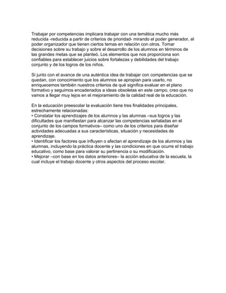Trabajar por competencias implicara trabajar con una temática mucho más
reducida -reducida a partir de criterios de prioridad- mirando el poder generador, el
poder organizador que tienen ciertos temas en relación con otros. Tomar
decisiones sobre su trabajo y sobre el desarrollo de los alumnos en términos de
las grandes metas que se planteó. Los elementos que nos proporciona son
confiables para establecer juicios sobre fortalezas y debilidades del trabajo
conjunto y de los logros de los niños.

Si junto con el avance de una auténtica idea de trabajar con competencias que se
quedan, con conocimiento que los alumnos se apropian para usarlo, no
enriquecemos también nuestros criterios de qué significa evaluar en el plano
formativo y seguimos encadenados a ideas obsoletas en este campo, creo que no
vamos a llegar muy lejos en el mejoramiento de la calidad real de la educación.

En la educación preescolar la evaluación tiene tres finalidades principales,
estrechamente relacionadas:
• Constatar los aprendizajes de los alumnos y las alumnas –sus logros y las
dificultades que manifiestan para alcanzar las competencias señaladas en el
conjunto de los campos formativos– como uno de los criterios para diseñar
actividades adecuadas a sus características, situación y necesidades de
aprendizaje.
• Identificar los factores que influyen o afectan el aprendizaje de los alumnos y las
alumnas, incluyendo la práctica docente y las condiciones en que ocurre el trabajo
educativo, como base para valorar su pertinencia o su modificación.
• Mejorar –con base en los datos anteriores– la acción educativa de la escuela, la
cual incluye el trabajo docente y otros aspectos del proceso escolar.
 