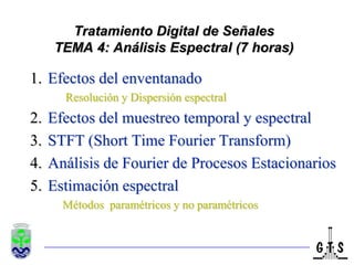 Tratamiento Digital de Señales
      TEMA 4: Análisis Espectral (7 horas)

1. Efectos del enventanado
       Resolución y Dispersión espectral
2.   Efectos del muestreo temporal y espectral
3.   STFT (Short Time Fourier Transform)
4.   Análisis de Fourier de Procesos Estacionarios
5.   Estimación espectral
       Métodos paramétricos y no paramétricos
 