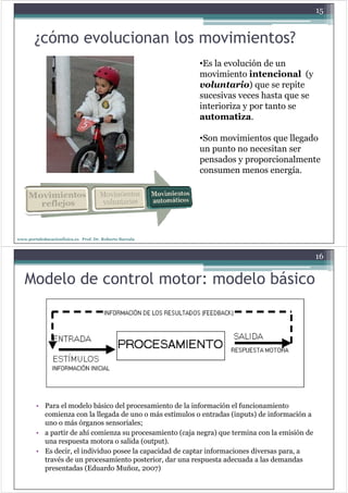 15


        ¿cómo evolucionan los movimientos?
                                                          •Es la evolución de un
                                                          movimiento intencional (y
                                                          voluntario) que se repite
                                                          sucesivas veces hasta que se
                                                          interioriza y p tanto se
                                                                        por
                                                          automatiza.

                                                          •Son movimientos que llegado
                                                          un punto no necesitan ser
                                                          pensados y proporcionalmente
                                                          p          p p
                                                          consumen menos energía.




www.portaleducacionfisica.es Prof. Dr. Roberto Barcala



                                                                                                16


   Modelo de control motor: modelo básico




        • Para el modelo básico del procesamiento de la información el funcionamiento
                                     p
          comienza con la llegada de uno o más estímulos o entradas (inputs) de información a
          uno o más órganos sensoriales;
        • a partir de ahí comienza su p
            p                          procesamiento ( j negra) q termina con la emisión de
                                                      (caja g ) que
          una respuesta motora o salida (output).
        • Es decir, el individuo posee la capacidad de captar informaciones diversas para, a
          través de un procesamiento p
                        p              posterior, dar una respuesta adecuada a las demandas
                                                ,            p
          presentadas (Eduardo Muñoz, 2007)
 