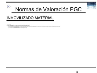 3
Normas de Valoración PGC
INMOVILIZADO MATERIAL

Valoración inicial
Se valorarán a valor razonable. Más, en su caso, CONTRAPARTIDAS MONETARIAS entregadas a cambio:
– En los activos adquiridos a través de permuta no comercial, el valor contable del activo entregado a cambio, con el límite del valor razonable del recibido
– En los activos adquiridos a través de permuta comercial, el valor razonable del activo entregado a cambio, con el límite del valor razonable del recibido. Si no pueden medirse los valores razonables de manera fiable, se valorarán por el valor contable del activo entregado a cambio
– En los activos adquiridos por subvención, donación o legado, por el valor razonable del bien recibido
– En los activos adquiridos por aportación no dineraria de los propietarios, por el valor razonable del bien recibido
 