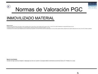 5
Normas de Valoración PGC
INMOVILIZADO MATERIAL

Deterioro de valor
Cuando el valor en libros del activo sea superior al valor recuperable (que es el mayor entre su valor razonable neto de costes de venta y su valor en uso), deberá contabilizarse el correspondiente deterioro de valor
La pérdida por deterioro de valor debe imputarse a la Cuenta de Pérdidas y Ganancias, igual que las reversiones del deterioro, en su caso
Los deterioros de valor revierten cuando desaparezcan las circunstancias que los generaron. Se revertirá hasta el importe que debería figurar si nunca se hubiera registrado deterioro (deberemos llevar registro paralelo del valor en libros y del valor sin deterioro registrado)
Baja de inmovilizados
Se darán de baja cuando se enajenen o dispongan por otra vía o cuando no se espere obtener rendimientos económicos futuros. Bº / Pérdida, en su caso.
 