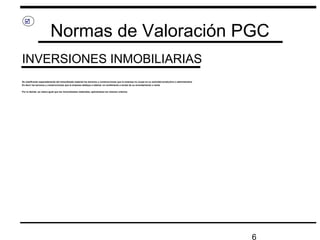 6
Normas de Valoración PGC
INVERSIONES INMOBILIARIAS

Se clasificarán separadamente del inmovilizado material los terrenos y construcciones que la empresa no ocupe en su actividad productiva o administrativa
Es decir los terrenos y construcciones que la empresa dedique a obtener un rendimiento a través de su arrendamiento o venta
Por lo demás, se valora igual que los inmovilizados materiales, aplicándose los mismos criterios
 