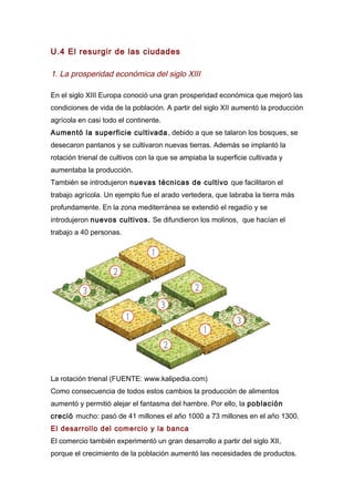 U.4 El resurgir de las ciudades
1. La prosperidad económica del siglo XIII
En el siglo XIII Europa conoció una gran prosperidad económica que mejoró las
condiciones de vida de la población. A partir del siglo XII aumentó la producción
agrícola en casi todo el continente.
Aumentó la superficie cultivada, debido a que se talaron los bosques, se
desecaron pantanos y se cultivaron nuevas tierras. Además se implantó la
rotación trienal de cultivos con la que se ampiaba la superficie cultivada y
aumentaba la producción.
También se introdujeron nuevas técnicas de cultivo que facilitaron el
trabajo agrícola. Un ejemplo fue el arado vertedera, que labraba la tierra más
profundamente. En la zona mediterránea se extendió el regadío y se
introdujeron nuevos cultivos. Se difundieron los molinos, que hacían el
trabajo a 40 personas.
La rotación trienal (FUENTE: www.kalipedia.com)
Como consecuencia de todos estos cambios la producción de alimentos
aumentó y permitió alejar el fantasma del hambre. Por ello, la población
creció mucho: pasó de 41 millones el año 1000 a 73 millones en el año 1300.
El desarrollo del comercio y la banca
El comercio también experimentó un gran desarrollo a partir del siglo XII,
porque el crecimiento de la población aumentó las necesidades de productos.
 