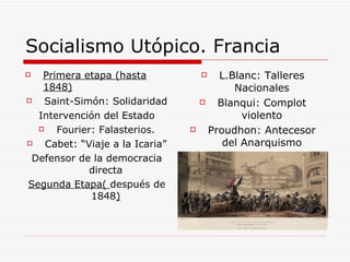 Socialismo Utópico. Francia Primera etapa (hasta 1848) Saint-Simón: Solidaridad Intervención del Estado Fourier: Falasterios. Cabet: “Viaje a la Icaria” Defensor de la democracia directa Segunda Etapa(  después de 1848 ) L.Blanc: Talleres Nacionales Blanqui: Complot violento Proudhon: Antecesor del Anarquismo 