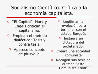 Socialismo Científico. Crítica a la economía capitalista. “ El Capital”. Marx y Engels critican el capitalismo. Emplean el método dialéctico: Tesis y contra tesis. Aparece concepto de plusvalía. Legitiman la revolución para terminar con el estado Burgués Instaurarán dictadura del proletariado. Creará una sociedad comunista Recogen sus tesis en el “Manifiesto Comunista 1848” 