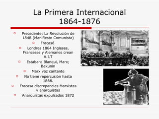 La Primera Internacional 1864-1876 Precedente: La Revolución de 1848.(Manifiesto Comunista) Fracasó. Londres 1864 Ingleses, Franceses y Alemanes crean A.I.T Estaban: Blanqui, Marx; Bakunin Marx voz cantante No tiene repercusión hasta 1866. Fracasa discrepancias Marxistas y anarquistas Anarquistas expulsados 1872 
