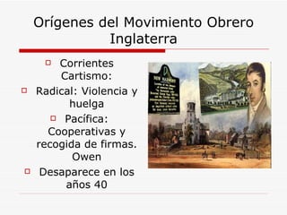 Orígenes del Movimiento Obrero Inglaterra Corrientes Cartismo: Radical: Violencia y huelga Pacífica: Cooperativas y recogida de firmas. Owen Desaparece en los años 40 