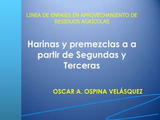 LINEA DE ENFASIS EN APROVECHANIENTO DE RESIDUOS AGRÍCOLAS Harinas y premezclas a a partir de Segundas y Terceras OSCAR A. OSPINA VELÁSQUEZ 