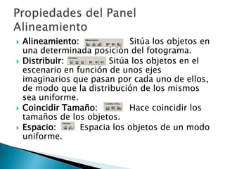 Alineamiento: Sitúa los objetos en una determinada posición del fotograma. Distribuir: Sitúa los objetos en el escenario en función de unos ejes imaginarios que pasan por cada uno de ellos, de modo que la distribución de los mismos sea uniforme.Coincidir Tamaño:           Hace coincidir los tamaños de los objetos. Espacio:        Espacia los objetos de un modo uniforme.Propiedades del Panel Alineamiento