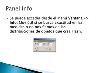 Se puede acceder desde el Menú Ventana -> Info.Muy útil si se busca exactitud en las medidas o no nos fiamos de las distribuciones de objetos que crea Flash.Panel Info