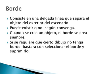Consiste en una delgada línea que separa el objeto del exterior del escenario.Puede existir o no, según convenga. Cuando se crea un objeto, el borde se crea siempre.Si se requiere que cierto dibujo no tenga borde, bastará con seleccionar el borde y suprimirlo.Borde