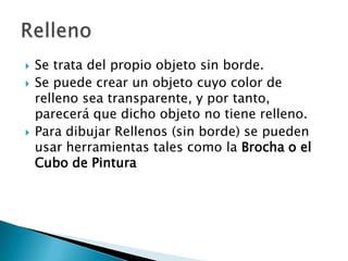 Se trata del propio objeto sin borde. Se puede crear un objeto cuyo color de relleno sea transparente, y por tanto, parecerá que dicho objeto no tiene relleno. Para dibujar Rellenos (sin borde) se pueden usar herramientas tales como la Brocha o el Cubo de PinturaRelleno