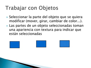Seleccionar la parte del objeto que se quiera modificar (mover, girar, cambiar de color...). Las partes de un objeto seleccionadas toman una apariencia con textura para indicar que están seleccionadasTrabajar con Objetos