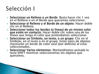 Seleccionar un Relleno o un Borde: Basta hacer clic 1 vez en el Relleno o en el Borde que queramos seleccionar. Seleccionar el Relleno y el Borde de un objeto: Hacer doble clic en el Relleno. Seleccionar todos los bordes (o líneas) de un mismo color que estén en contacto: Hacer doble clic sobre una de las líneas que tenga el color que pretendamos seleccionar.Seleccionar un Símbolo, un texto, o un grupo: Clic en el Símbolo, en el texto o en el grupo. Estos tipos de objetos mostrarán un borde de color azul (por defecto) al estar seleccionados. Seleccionar Varios elementos: Mantendremos pulsada la tecla SHIFT mientras seleccionamos los objetos que queramos.Selección I