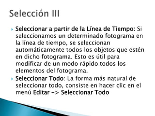 Seleccionar a partir de la Línea de Tiempo: Si seleccionamos un determinado fotograma en la línea de tiempo, se seleccionan automáticamente todos los objetos que estén en dicho fotograma. Esto es útil para modificar de un modo rápido todos los elementos del fotograma.Seleccionar Todo: La forma más natural de seleccionar todo, consiste en hacer clic en el menú Editar -> Seleccionar TodoSelección III