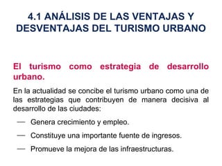 El turismo como estrategia de desarrollo urbano. En la actualidad se concibe el turismo urbano como una de las estrategias que contribuyen de manera decisiva al desarrollo de las ciudades: Genera crecimiento y empleo. Constituye una importante fuente de ingresos. Promueve la mejora de las infraestructuras. 4.1 ANÁLISIS DE LAS VENTAJAS Y DESVENTAJAS DEL TURISMO URBANO 