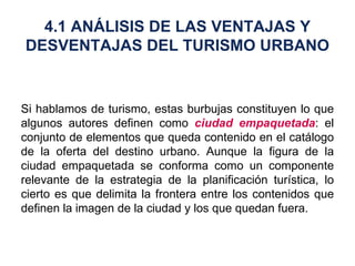 Si hablamos de turismo, estas burbujas constituyen lo que algunos autores definen como  ciudad empaquetada : el conjunto de elementos que queda contenido en el catálogo de la oferta del destino urbano. Aunque la figura de la ciudad empaquetada se conforma como un componente relevante de la estrategia de la planificación turística, lo cierto es que delimita la frontera entre los contenidos que definen la imagen de la ciudad y los que quedan fuera. 4.1 ANÁLISIS DE LAS VENTAJAS Y DESVENTAJAS DEL TURISMO URBANO 