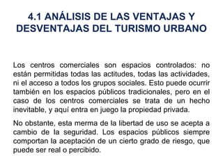 Los centros comerciales son espacios controlados: no están permitidas todas las actitudes, todas las actividades, ni el acceso a todos los grupos sociales. Esto puede ocurrir también en los espacios públicos tradicionales, pero en el caso de los centros comerciales se trata de un hecho inevitable, y aquí entra en juego la propiedad privada. No obstante, esta merma de la libertad de uso se acepta a cambio de la seguridad. Los espacios públicos siempre comportan la aceptación de un cierto grado de riesgo, que puede ser real o percibido. 4.1 ANÁLISIS DE LAS VENTAJAS Y DESVENTAJAS DEL TURISMO URBANO 