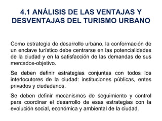 Como estrategia de desarrollo urbano, la conformación de un enclave turístico debe centrarse en las potencialidades de la ciudad y en la satisfacción de las demandas de sus mercados-objetivo. Se deben definir estrategias conjuntas con todos los interlocutores de la ciudad: instituciones públicas, entes privados y ciudadanos. Se deben definir mecanismos de seguimiento y control para coordinar el desarrollo de esas estrategias con la evolución social, económica y ambiental de la ciudad.  4.1 ANÁLISIS DE LAS VENTAJAS Y DESVENTAJAS DEL TURISMO URBANO 