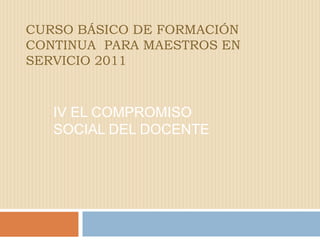 CURSO BÁSICO DE FORMACIÓN CONTINUA  PARA MAESTROS EN SERVICIO 2011 IV El compromiso  social del docente 