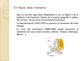 Que un territori sigui Estat independent o no, no depèn ni de la població ni de l’extensió. Depèn de la situació geogràfica i política del territori i de les seves circumstàncies històriques. La descolonització (1955-1975) va provocar el naixement de molts estatats. La crisis del comunisme (1989-1996) també provocarà el naixement de nous estats (Lituània, Estònia, Txèquia, Eslovàquia, Bòsnia, ...)  0.1 Nació, estat i fronteres 