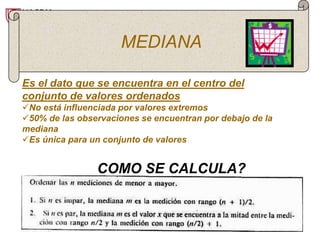 MEDIANA

Es el dato que se encuentra en el centro del
conjunto de valores ordenados
No está influenciada por valores extremos
50% de las observaciones se encuentran por debajo de la
mediana
Es única para un conjunto de valores


                COMO SE CALCULA?
 