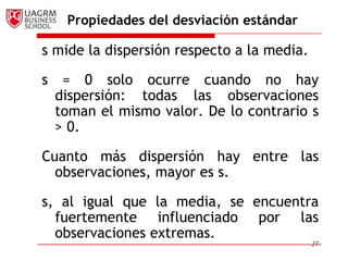 Propiedades del desviación estándar

s mide la dispersión respecto a la media.

s    = 0 solo ocurre cuando no hay
    dispersión: todas las observaciones
    toman el mismo valor. De lo contrario s
    > 0.

Cuanto más dispersión hay entre las
  observaciones, mayor es s.

s, al igual que la media, se encuentra
  fuertemente influenciado por las
  observaciones extremas.
                                            27
 