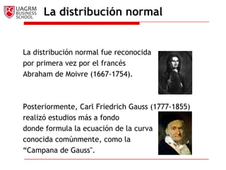 La distribución normal


La distribución normal fue reconocida
por primera vez por el francés
Abraham de Moivre (1667-1754).



Posteriormente, Carl Friedrich Gauss (1777-1855)
realizó estudios más a fondo
donde formula la ecuación de la curva
conocida comúnmente, como la
“Campana de Gauss".
 