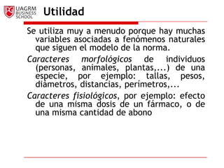 Utilidad
Se utiliza muy a menudo porque hay muchas
  variables asociadas a fenómenos naturales
  que siguen el modelo de la norma.
Caracteres morfológicos de individuos
  (personas, animales, plantas,...) de una
  especie, por ejemplo: tallas, pesos,
  diámetros, distancias, perímetros,...
Caracteres fisiológicos, por ejemplo: efecto
  de una misma dosis de un fármaco, o de
  una misma cantidad de abono
 
