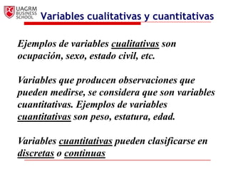 Variables cualitativas y cuantitativas

Ejemplos de variables cualitativas son
ocupación, sexo, estado civil, etc.

Variables que producen observaciones que
pueden medirse, se considera que son variables
cuantitativas. Ejemplos de variables
cuantitativas son peso, estatura, edad.

Variables cuantitativas pueden clasificarse en
discretas o continuas
 