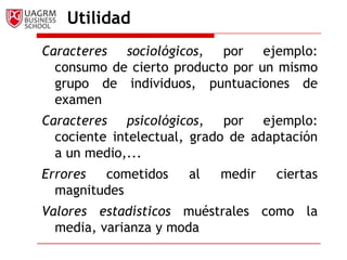 Utilidad
Caracteres sociológicos, por ejemplo:
  consumo de cierto producto por un mismo
  grupo de individuos, puntuaciones de
  examen
Caracteres psicológicos, por ejemplo:
  cociente intelectual, grado de adaptación
  a un medio,...
Errores  cometidos    al   medir    ciertas
  magnitudes
Valores estadísticos muéstrales como la
  media, varianza y moda
 