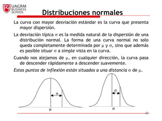 Distribuciones normales
La curva con mayor desviación estándar es la curva que presenta
   mayor dispersión.
La desviación típica es la medida natural de la dispersión de una
   distribución normal. La forma de una curva normal no solo
   queda completamente determinada por y , sino que además
   es posible situar a simple vista en la curva.
Cuando nos alejamos de , en cualquier dirección, la curva pasa
  de descender rápidamente a descender suavemente.
Estos puntos de inflexión están situados a una distancia   de .




                                                                  32
 