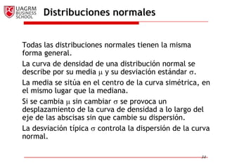 Distribuciones normales


Todas las distribuciones normales tienen la misma
forma general.
La curva de densidad de una distribución normal se
describe por su media y su desviación estándar .
La media se sitúa en el centro de la curva simétrica, en
el mismo lugar que la mediana.
Si se cambia sin cambiar se provoca un
desplazamiento de la curva de densidad a lo largo del
eje de las abscisas sin que cambie su dispersión.
La desviación típica controla la dispersión de la curva
normal.

                                                     34
 