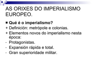 AS ORIXES DO IMPERIALISMO EUROPEO. Qué é o imperialismo? + Definición: metrópole e colonias. + Elementos novos do imperialismo nesta época: Protagonistas. Expansión rápida e total. Gran superioridade militar. 