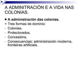 A ADMINITRACIÓN E A VIDA NAS COLONIAS. A administración das colonias. + Tres formas de dominio: Colonias. Protectorados. Concesións. Consecuencias: administración moderna, fronteiras artificiais. 