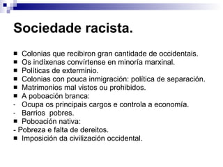 Sociedade racista. Colonias que recibiron gran cantidade de occidentais. Os indíxenas convírtense en minoría marxinal. Políticas de exterminio. Colonias con pouca inmigración: política de separación. Matrimonios mal vistos ou prohibidos. A poboación branca: Ocupa os principais cargos e controla a economía. Barrios  pobres. Poboación nativa: - Pobreza e falta de dereitos. Imposición da civilización occidental. 
