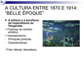A CULTURA ENTRE 1870 E 1914: “BELLE ÉPOQUE” A pintura e a escultura: do imperialismo ás Vangardas. + Factores do cambio artístico. + Impresionismo. Principais pintores. Características. * Foto: Monet, Nenúfares. 