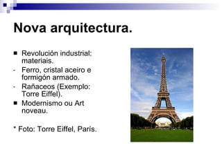 Nova arquitectura. Revolución industrial: materiais. Ferro, cristal aceiro e formigón armado. Rañaceos (Exemplo: Torre Eiffel). Modernismo ou Art noveau. * Foto: Torre Eiffel, París. 