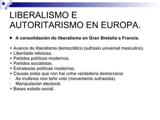 LIBERALISMO E AUTORITARISMO EN EUROPA. A consolidación do liberalismo en Gran Bretaña e Francia. + Avance do liberalismo democrático (sufraxio universal masculino). + Liberdade relixiosa. + Partidos políticos modernos. + Partidos socialistas. + Extratexias políticas modernas. + Causas polas que non hai unha verdadeira democracia: As mulleres non teñe voto (movemento sufraxista). Manipulación electoral. + Bases estado social. 
